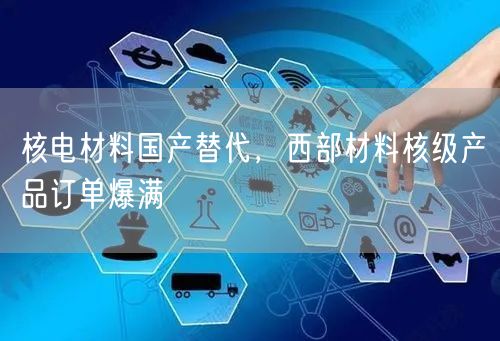 核电材料国产替代，西部材料核级产品订单爆满