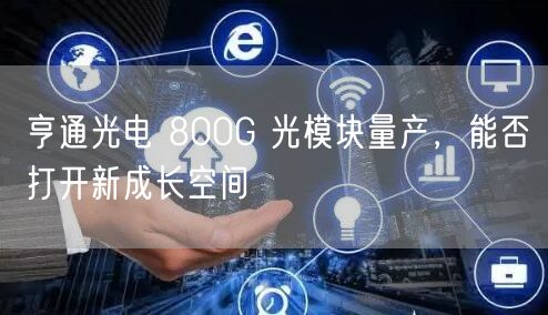 亨通光电 800G 光模块量产，能否打开新成长空间