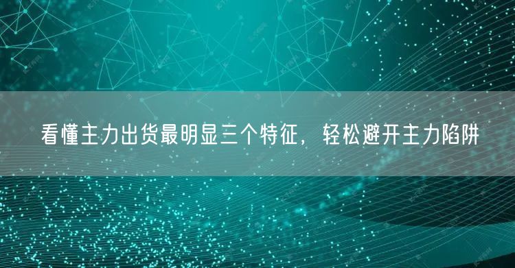 看懂主力出货最明显三个特征，轻松避开主力陷阱